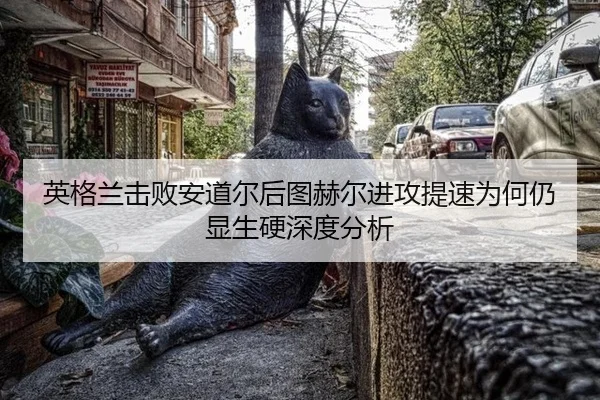 英格兰击败安道尔后图赫尔进攻提速为何仍显生硬深度分析